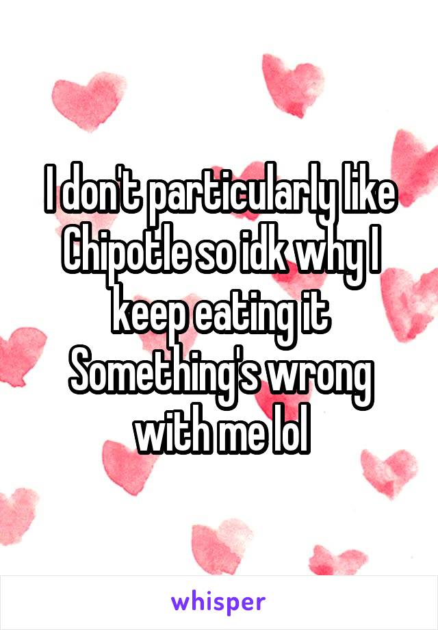 I don't particularly like Chipotle so idk why I keep eating it
Something's wrong with me lol