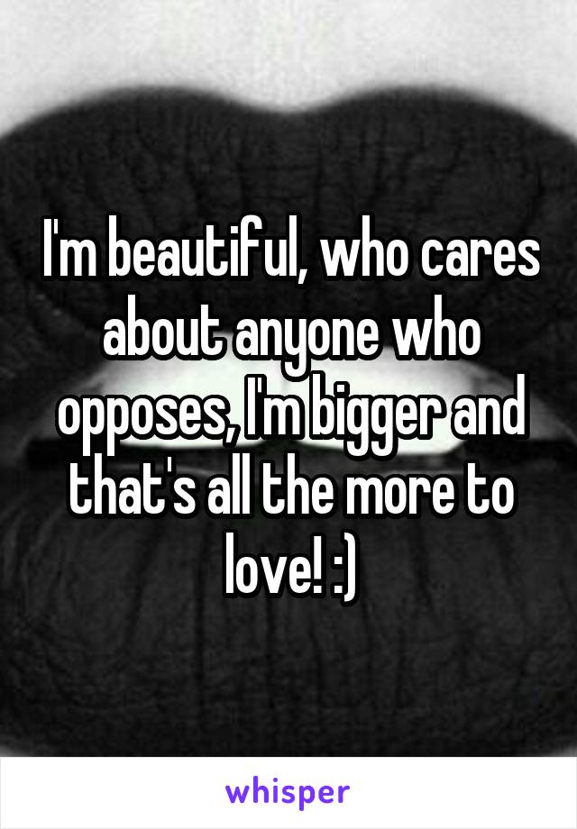 I'm beautiful, who cares about anyone who opposes, I'm bigger and that's all the more to love! :)