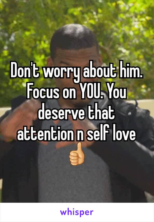 Don't worry about him. Focus on YOU. You deserve that attention n self love 👍