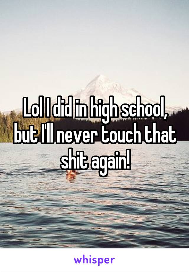 Lol I did in high school, but I'll never touch that shit again!