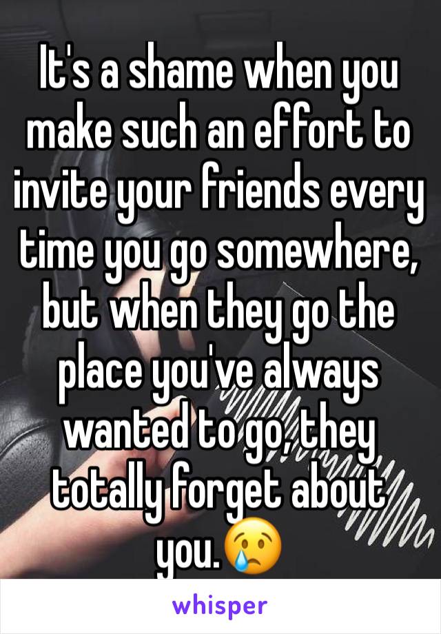 It's a shame when you make such an effort to invite your friends every time you go somewhere, but when they go the place you've always wanted to go, they totally forget about you.😢