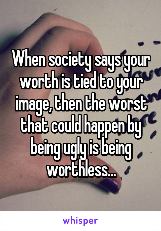 When society says your worth is tied to your image, then the worst that could happen by being ugly is being worthless...