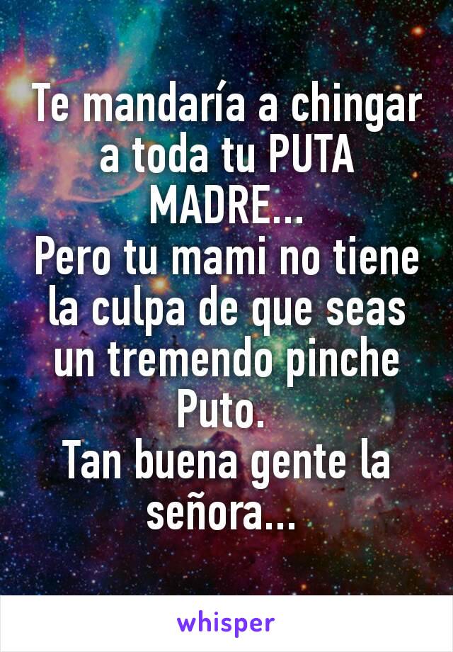 Te mandaría a chingar a toda tu PUTA MADRE...
Pero tu mami no tiene la culpa de que seas un tremendo pinche Puto. 
Tan buena gente la señora... 