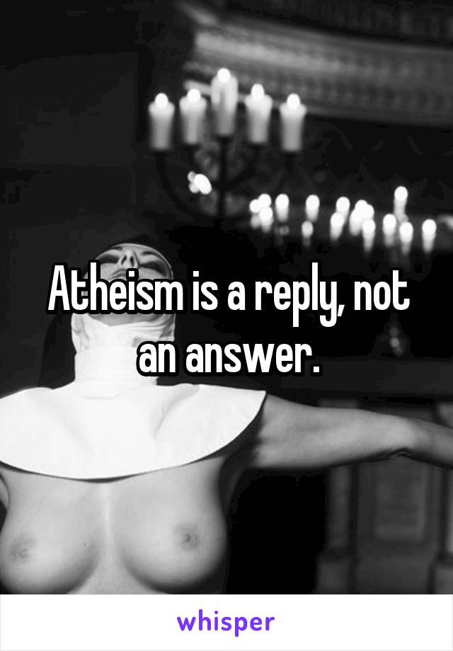 Atheism is a reply, not an answer.