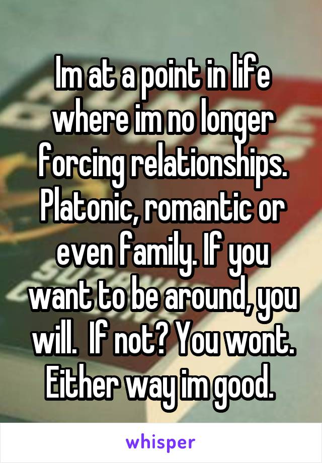 Im at a point in life where im no longer forcing relationships. Platonic, romantic or even family. If you want to be around, you will.  If not? You wont. Either way im good. 