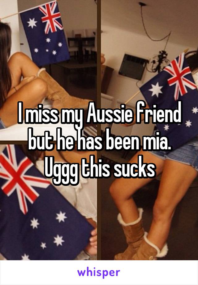 I miss my Aussie friend but he has been mia. Uggg this sucks