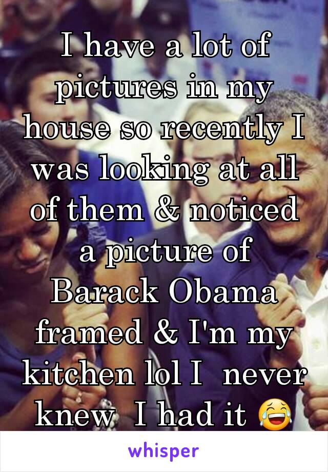 I have a lot of pictures in my house so recently I was looking at all of them & noticed a picture of Barack Obama framed & I'm my kitchen lol I  never knew  I had it 😂