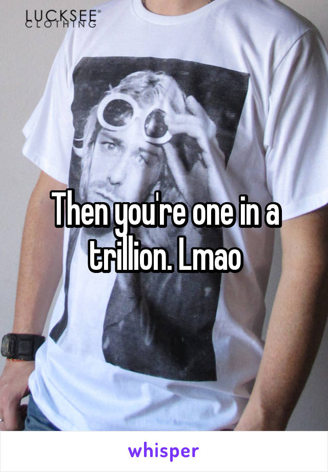 Then you're one in a trillion. Lmao