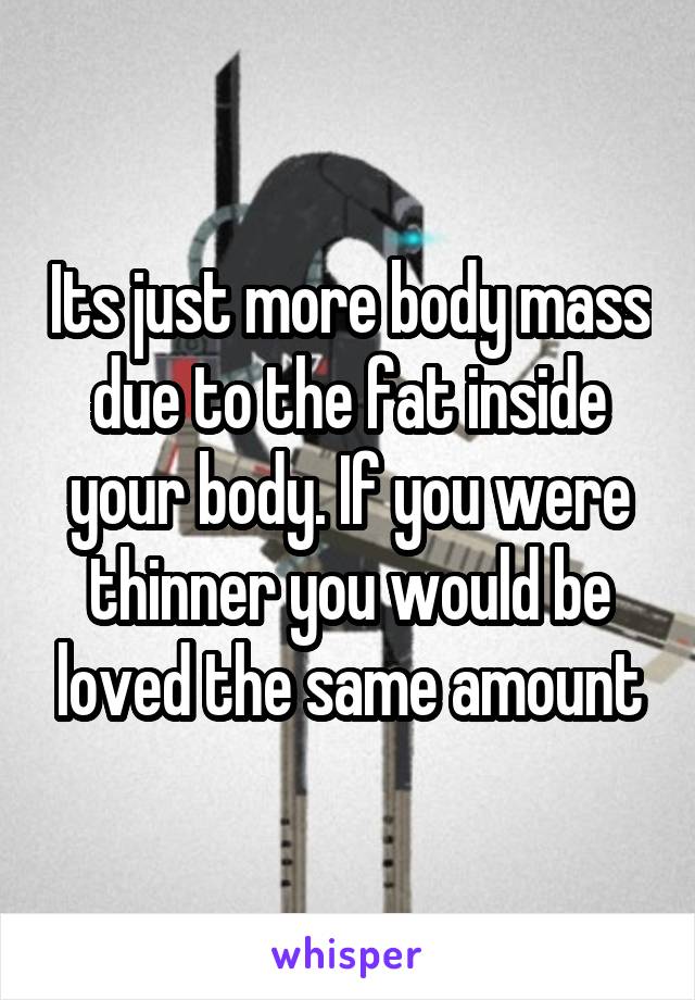 Its just more body mass due to the fat inside your body. If you were thinner you would be loved the same amount