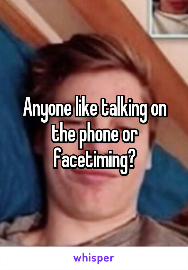 Anyone like talking on the phone or facetiming?