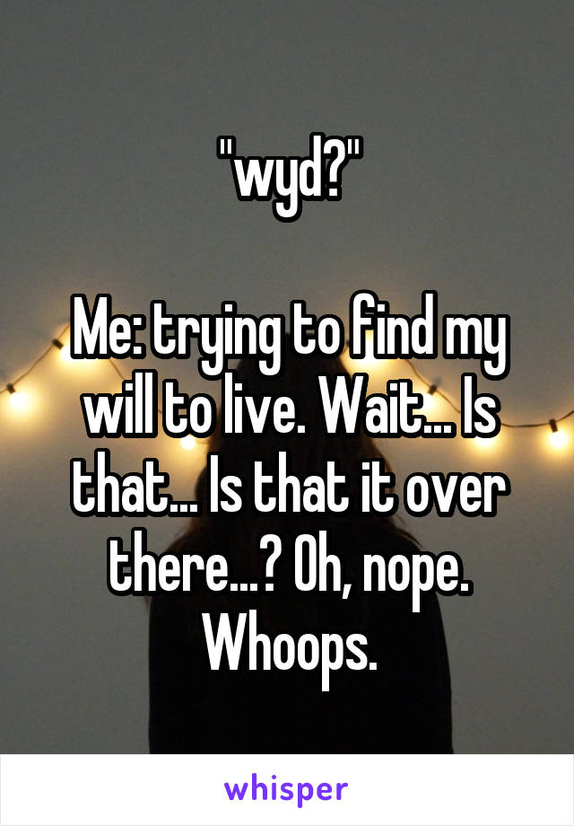 "wyd?"

Me: trying to find my will to live. Wait... Is that... Is that it over there...? Oh, nope. Whoops.