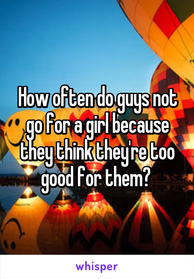 How often do guys not go for a girl because they think they're too good for them? 