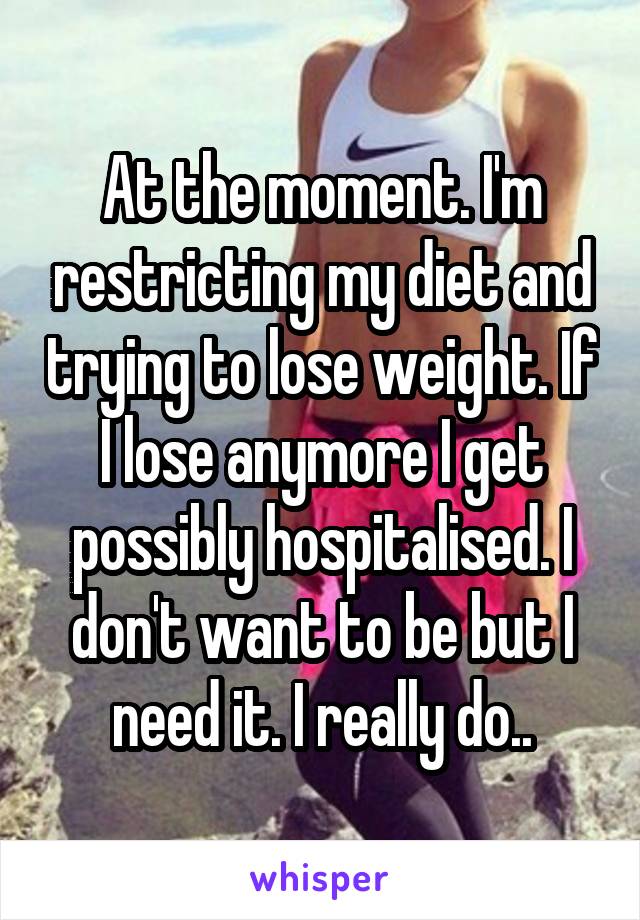 At the moment. I'm restricting my diet and trying to lose weight. If I lose anymore I get possibly hospitalised. I don't want to be but I need it. I really do..