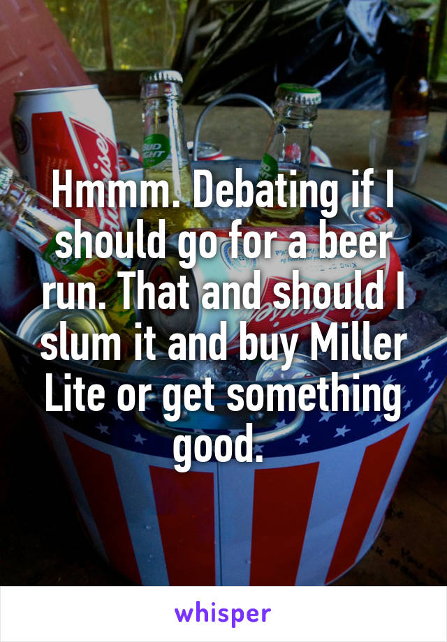 Hmmm. Debating if I should go for a beer run. That and should I slum it and buy Miller Lite or get something good. 