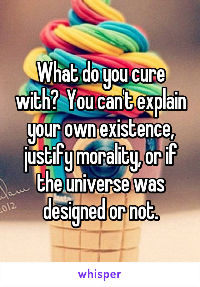 What do you cure with?  You can't explain your own existence, justify morality, or if the universe was designed or not.