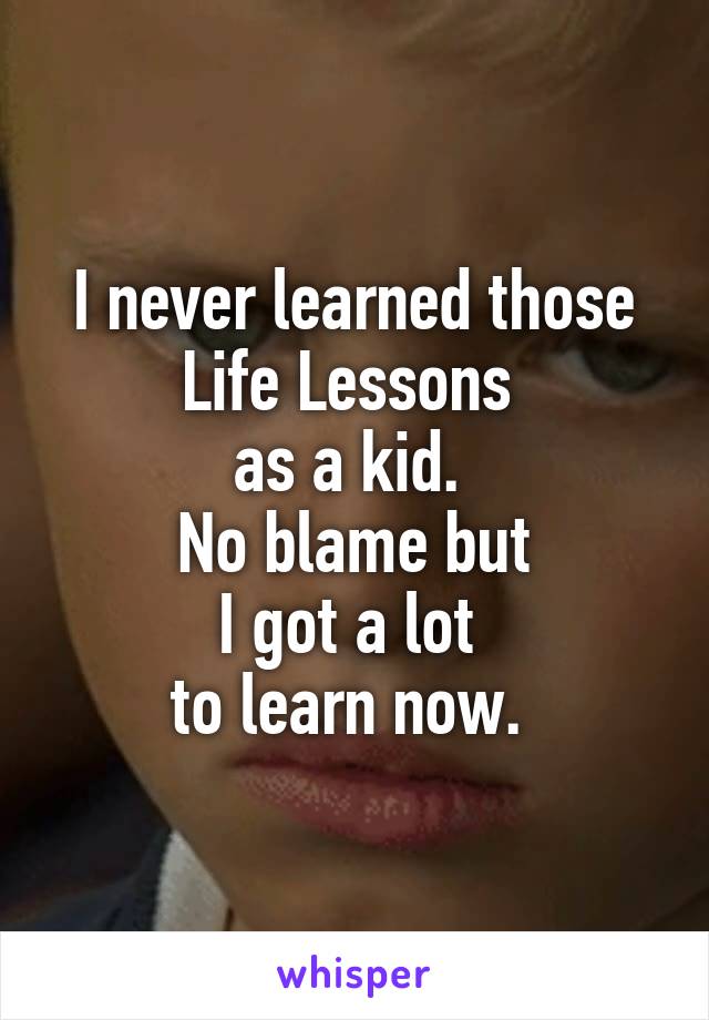 I never learned those Life Lessons 
as a kid. 
No blame but
I got a lot 
to learn now. 