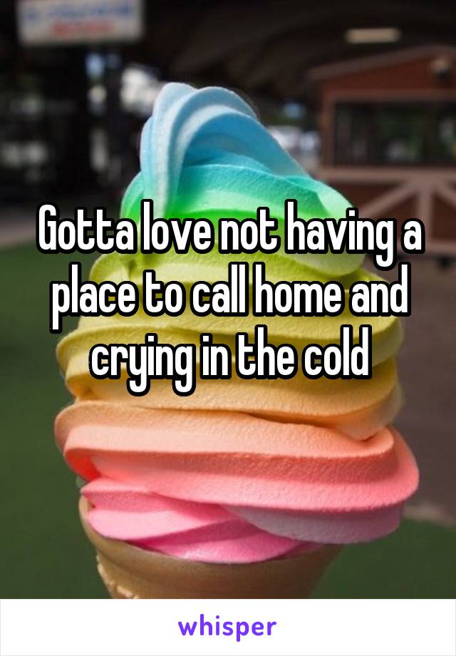 Gotta love not having a place to call home and crying in the cold
