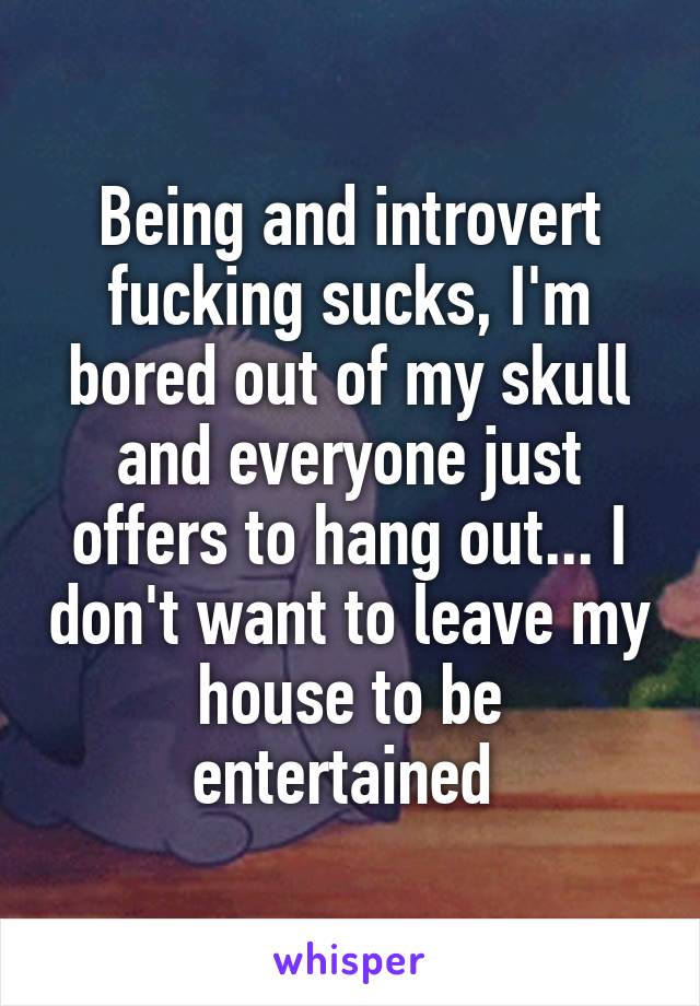 Being and introvert fucking sucks, I'm bored out of my skull and everyone just offers to hang out... I don't want to leave my house to be entertained 