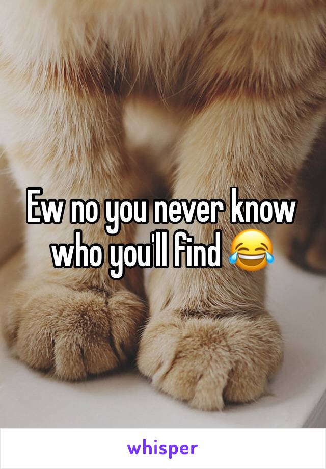 Ew no you never know who you'll find 😂