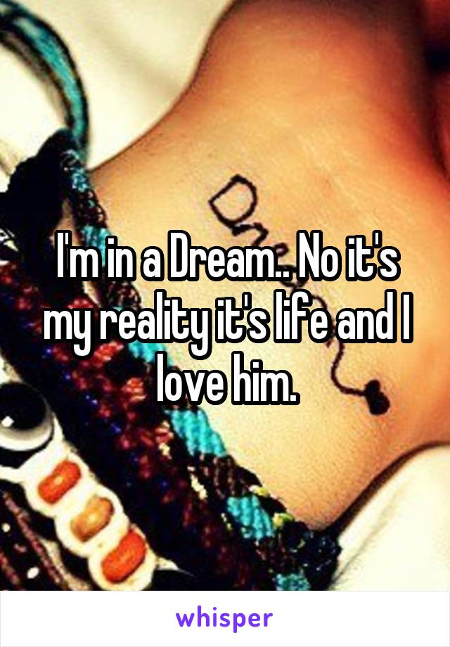 I'm in a Dream.. No it's my reality it's life and I love him.