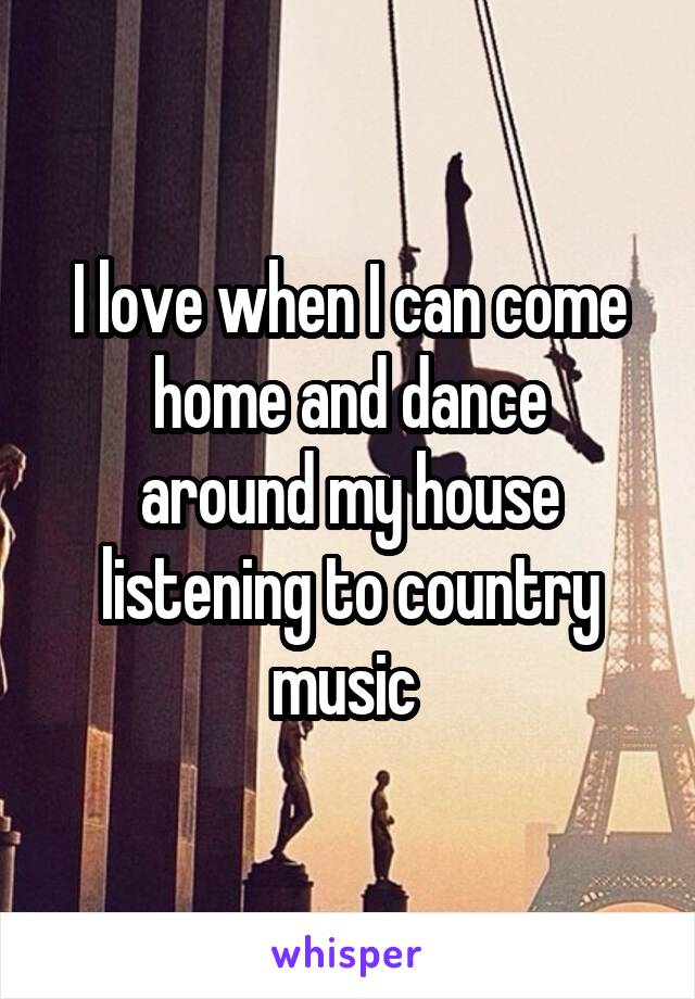 I love when I can come
home and dance around my house listening to country music 