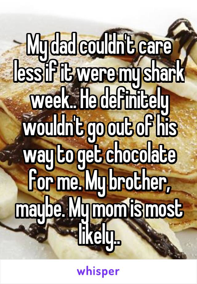 My dad couldn't care less if it were my shark week.. He definitely wouldn't go out of his way to get chocolate for me. My brother, maybe. My mom is most likely..