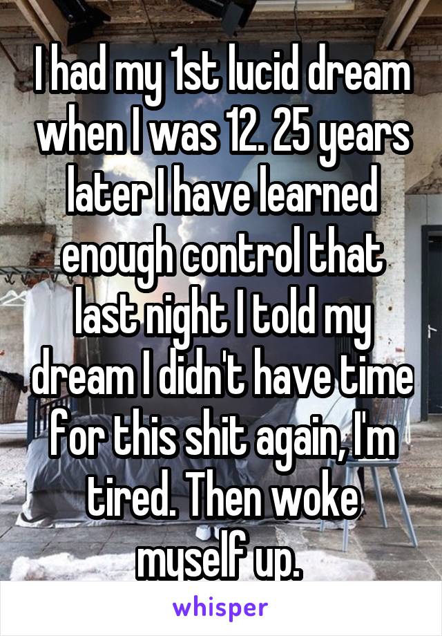 I had my 1st lucid dream when I was 12. 25 years later I have learned enough control that last night I told my dream I didn't have time for this shit again, I'm tired. Then woke myself up. 