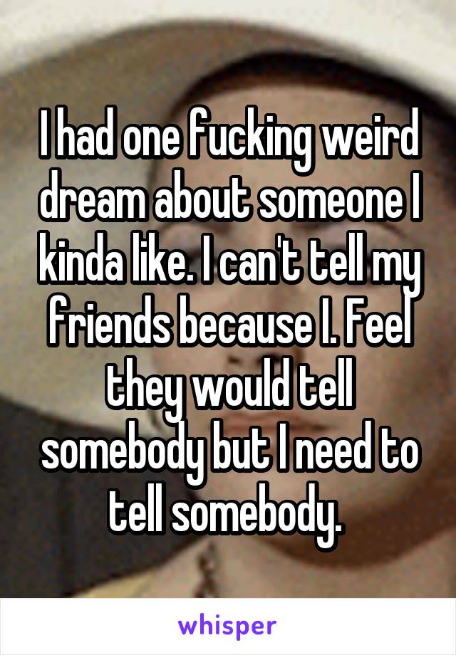 I had one fucking weird dream about someone I kinda like. I can't tell my friends because I. Feel they would tell somebody but I need to tell somebody. 