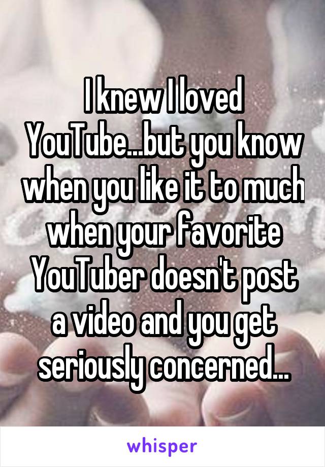 I knew I loved YouTube...but you know when you like it to much when your favorite YouTuber doesn't post a video and you get seriously concerned...