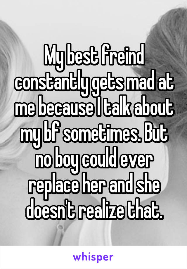 My best freind constantly gets mad at me because I talk about my bf sometimes. But no boy could ever replace her and she doesn't realize that.