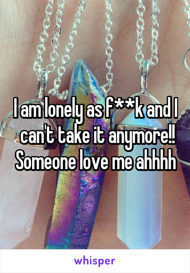 I am lonely as f**k and I  can't take it anymore!! Someone love me ahhhh