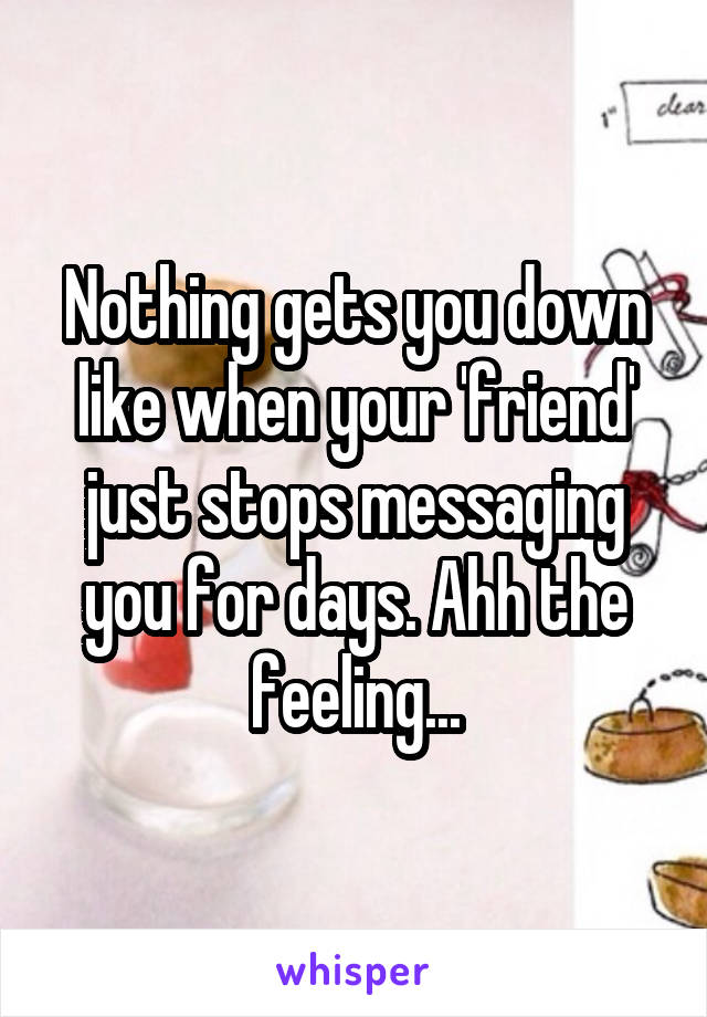 Nothing gets you down like when your 'friend' just stops messaging you for days. Ahh the feeling...