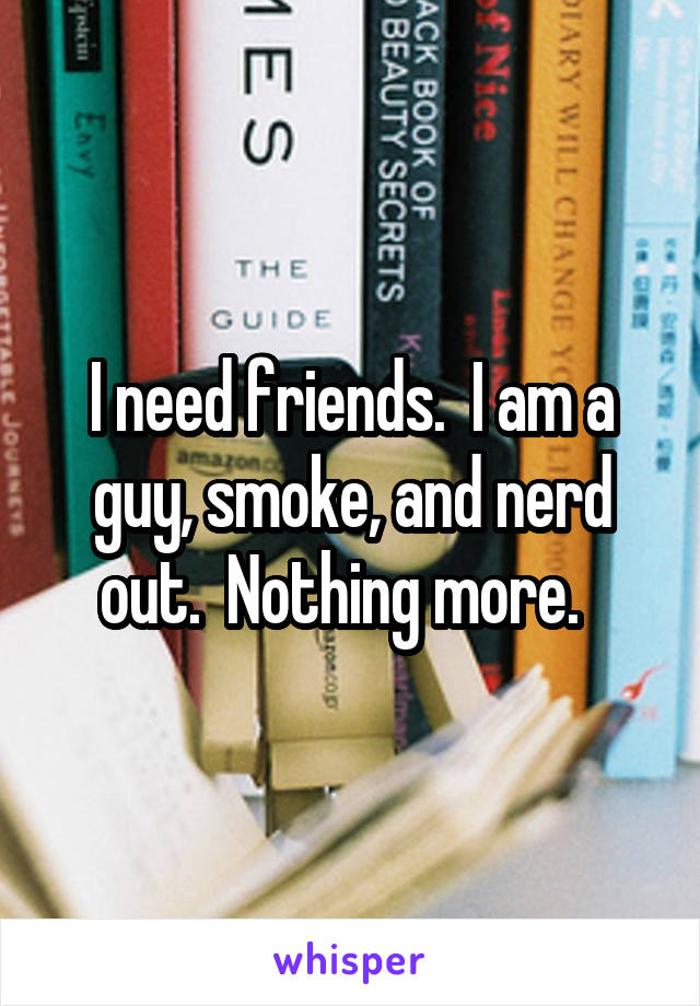 I need friends.  I am a guy, smoke, and nerd out.  Nothing more.  