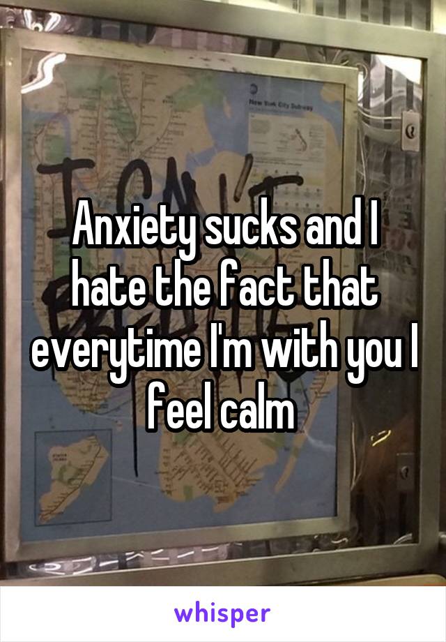 Anxiety sucks and I hate the fact that everytime I'm with you I feel calm 