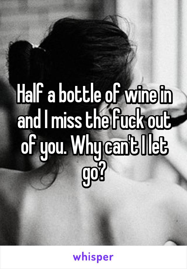 Half a bottle of wine in and I miss the fuck out of you. Why can't I let go?