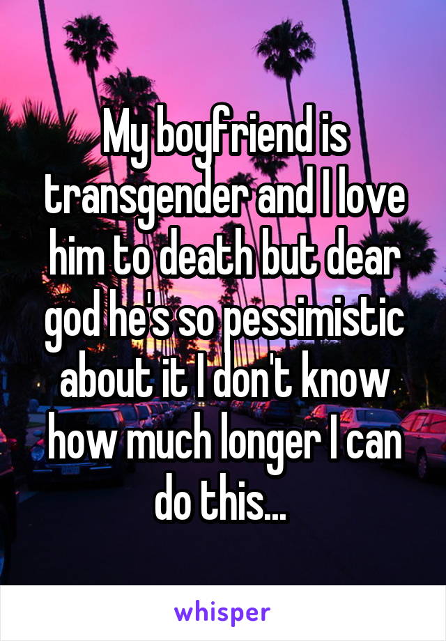 My boyfriend is transgender and I love him to death but dear god he's so pessimistic about it I don't know how much longer I can do this... 