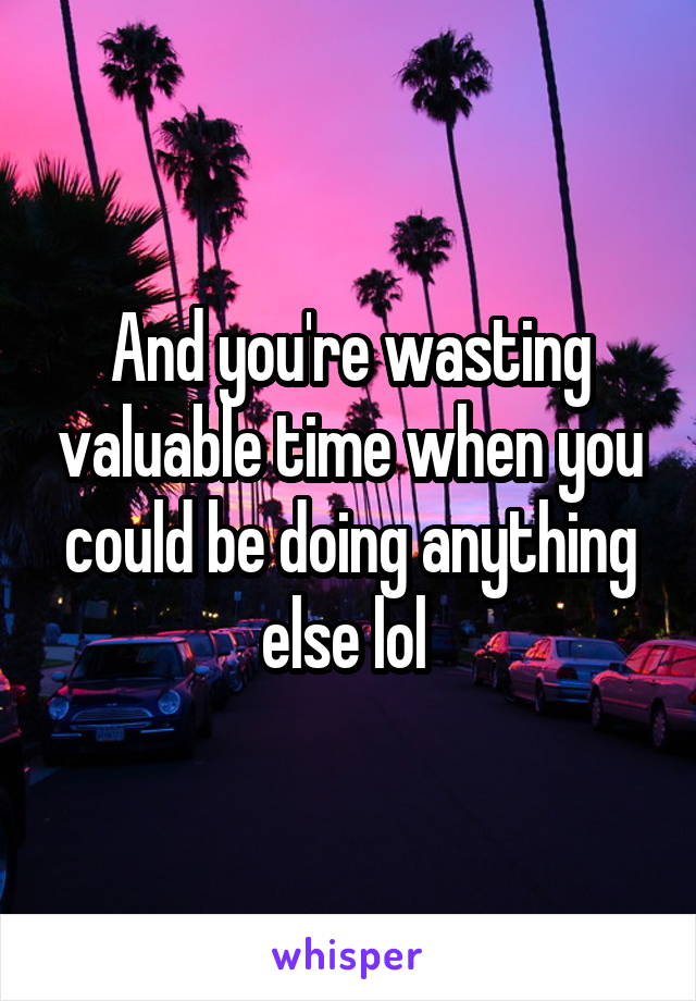 And you're wasting valuable time when you could be doing anything else lol 