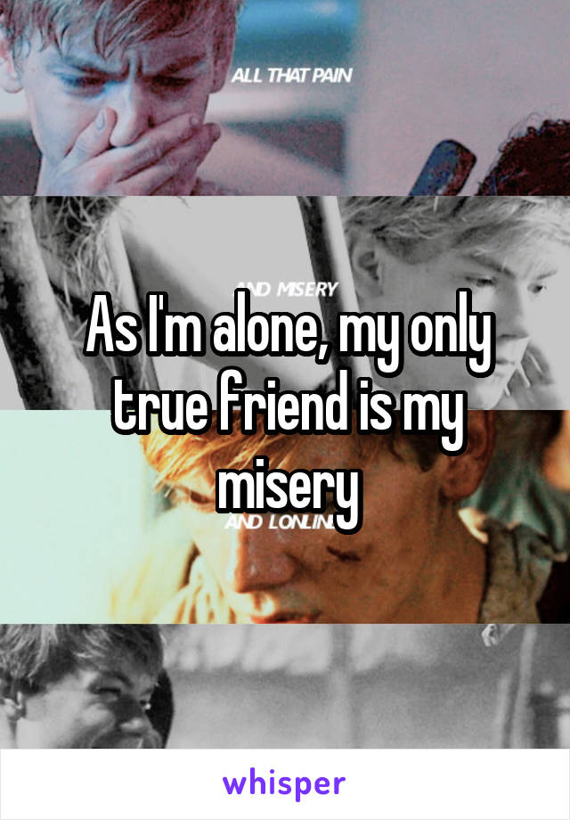 As I'm alone, my only true friend is my misery