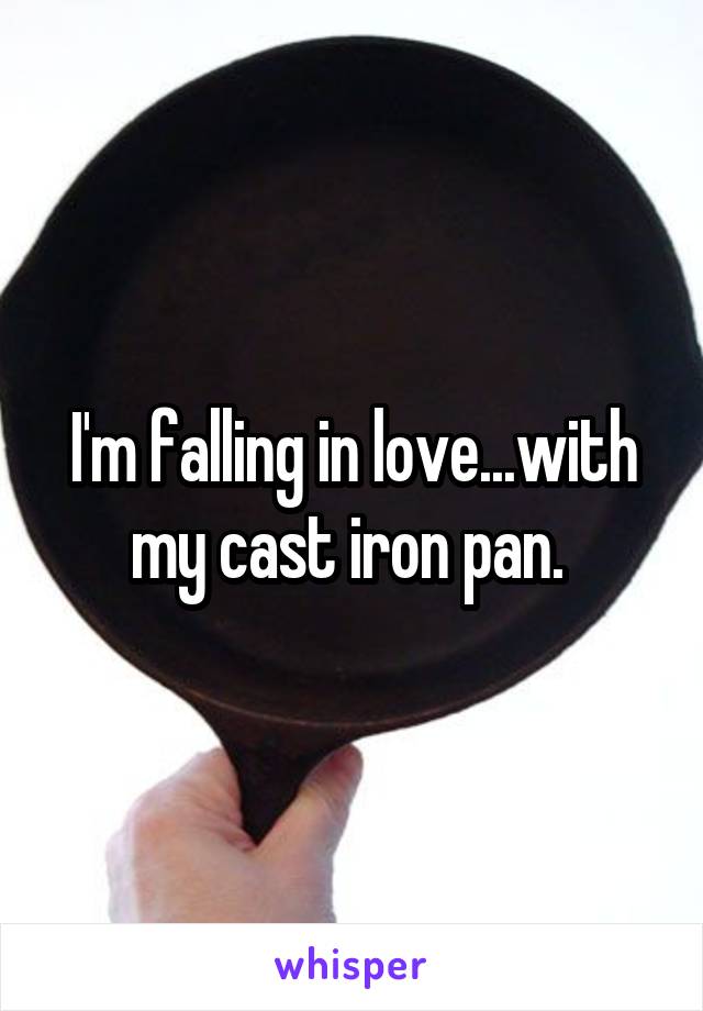 I'm falling in love...with my cast iron pan. 