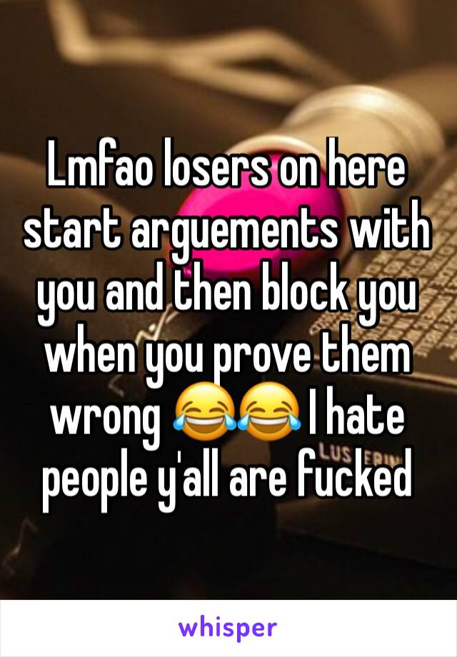 Lmfao losers on here start arguements with you and then block you when you prove them wrong 😂😂 I hate people y'all are fucked