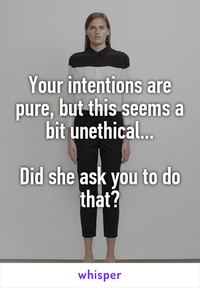 Your intentions are pure, but this seems a bit unethical...

Did she ask you to do that?