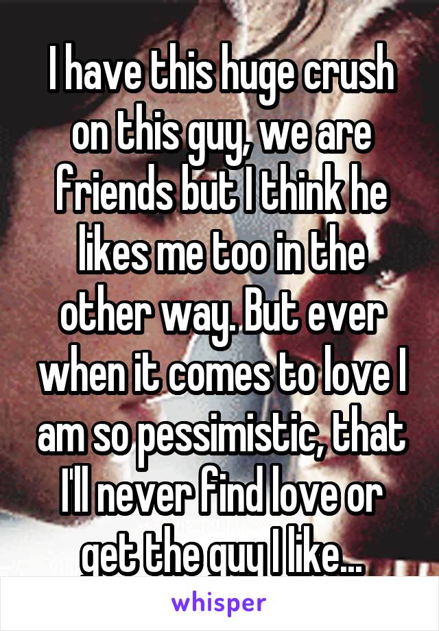 I have this huge crush on this guy, we are friends but I think he likes me too in the other way. But ever when it comes to love I am so pessimistic, that I'll never find love or get the guy I like...