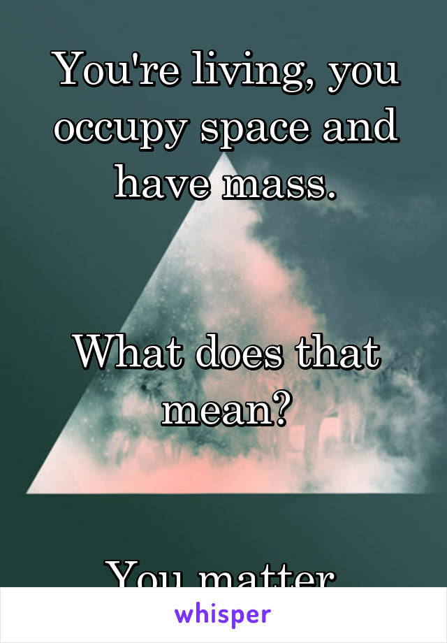 You're living, you occupy space and have mass.


What does that mean?


You matter.