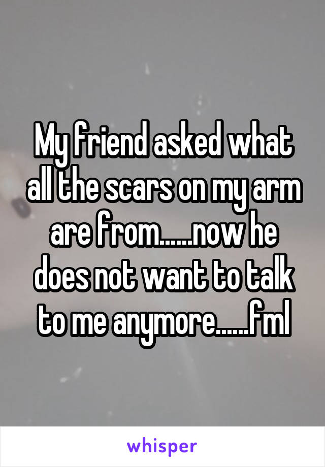 My friend asked what all the scars on my arm are from......now he does not want to talk to me anymore......fml