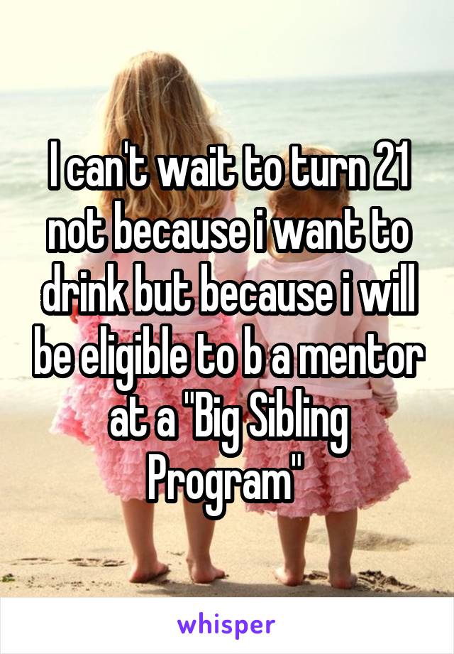 I can't wait to turn 21 not because i want to drink but because i will be eligible to b a mentor at a "Big Sibling Program" 