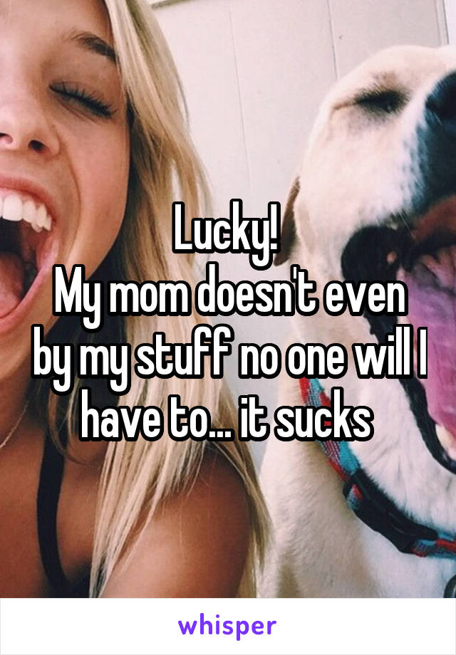 Lucky! 
My mom doesn't even by my stuff no one will I have to... it sucks 