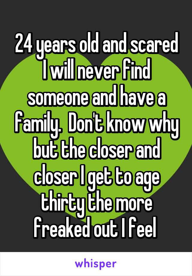 24 years old and scared I will never find someone and have a family.  Don't know why but the closer and closer I get to age thirty the more freaked out I feel 