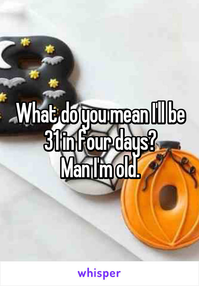 What do you mean I'll be 31 in four days?
Man I'm old.