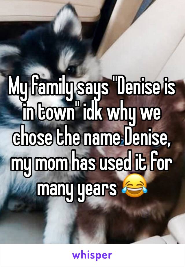 My family says "Denise is in town" idk why we chose the name Denise, my mom has used it for many years 😂