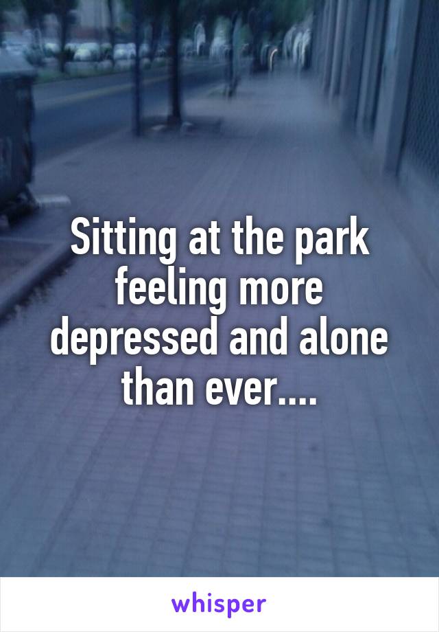 Sitting at the park feeling more depressed and alone than ever....